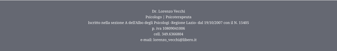 Dr. Lorenzo Vecchi Psicologo | Psicoterapeuta  Iscritto nella sezione A dell'Albo degli Psicologi -Regione Lazio- dal 19/10/2007 con il N. 15405 p. iva 10809041006 cell. 349.6366804 e-mail: lorenzo_vecchi@libero.it