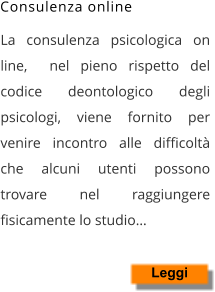 La consulenza psicologica on line,  nel pieno rispetto del codice deontologico degli psicologi, viene fornito per venire incontro alle difficoltà che alcuni utenti possono trovare nel raggiungere fisicamente lo studio…    Leggi Consulenza online