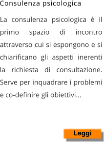 La consulenza psicologica è il primo spazio di incontro attraverso cui si espongono e si chiarificano gli aspetti inerenti la richiesta di consultazione. Serve per inquadrare i problemi e co-definire gli obiettivi… Leggi Consulenza psicologica