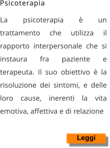 La psicoterapia è un trattamento che utilizza il rapporto interpersonale che si instaura fra paziente e terapeuta. Il suo obiettivo è la risoluzione dei sintomi, e delle loro cause, inerenti la vita emotiva, affettiva e di relazione    Leggi Psicoterapia