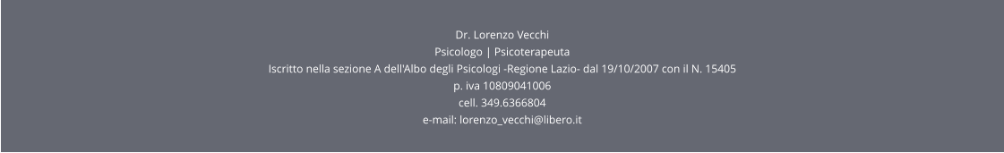Dr. Lorenzo Vecchi Psicologo | Psicoterapeuta  Iscritto nella sezione A dell'Albo degli Psicologi -Regione Lazio- dal 19/10/2007 con il N. 15405 p. iva 10809041006 cell. 349.6366804 e-mail: lorenzo_vecchi@libero.it