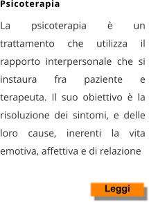La psicoterapia è un trattamento che utilizza il rapporto interpersonale che si instaura fra paziente e terapeuta. Il suo obiettivo è la risoluzione dei sintomi, e delle loro cause, inerenti la vita emotiva, affettiva e di relazione    Leggi Psicoterapia